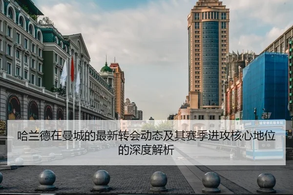 哈兰德在曼城的最新转会动态及其赛季进攻核心地位的深度解析
